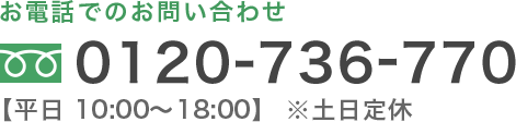 お電話でのお問い合わせ 0120-736-770 【平日 10:00〜18:00】※土日定休